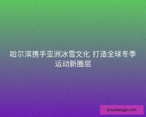 哈尔滨携手亚洲冰雪文化 打造全球冬季运动新圈层