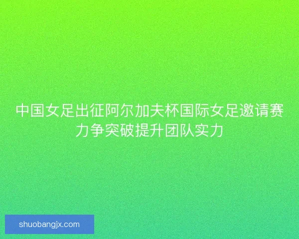 中国女足出征阿尔加夫杯国际女足邀请赛力争突破提升团队实力