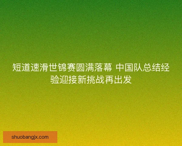 短道速滑世锦赛圆满落幕 中国队总结经验迎接新挑战再出发 短道速滑世锦赛圆满落幕 中国队总结经验迎接新挑战再出发