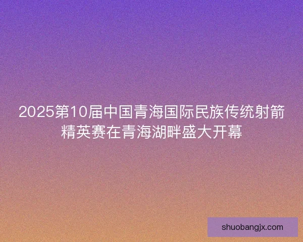 2025第10届中国青海国际民族传统射箭精英赛在青海湖畔盛大开幕 2025第10届中国青海国际民族传统射箭精英赛在青海湖畔盛大开幕