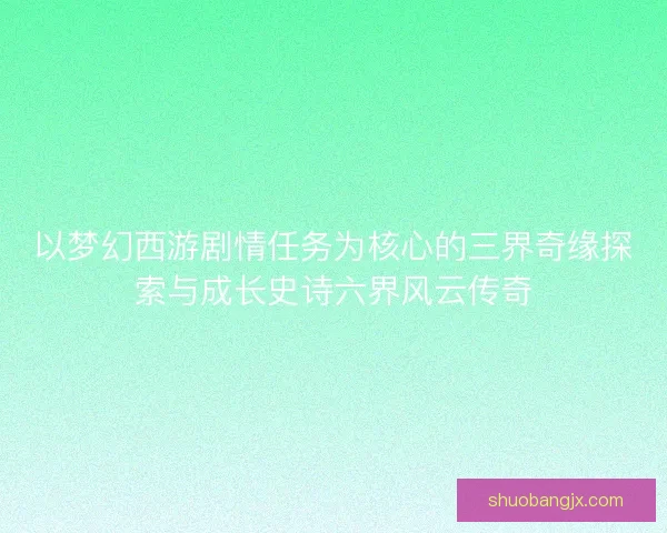 以梦幻西游剧情任务为核心的三界奇缘探索与成长史诗六界风云传奇 以梦幻西游剧情任务为核心的三界奇缘探索与成长史诗六界风云传奇